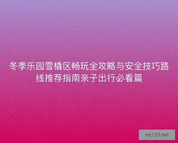 冬季乐园雪橇区畅玩全攻略与安全技巧路线推荐指南亲子出行必看篇